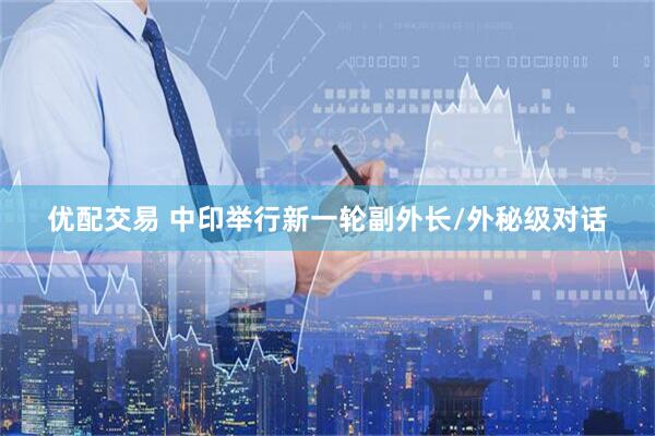 优配交易 中印举行新一轮副外长/外秘级对话