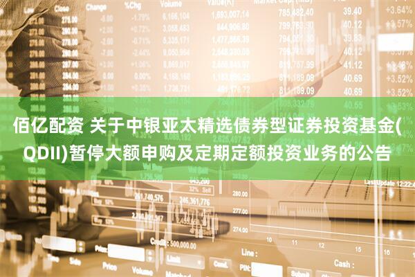 佰亿配资 关于中银亚太精选债券型证券投资基金(QDII)暂停大额申购及定期定额投资业务的公告