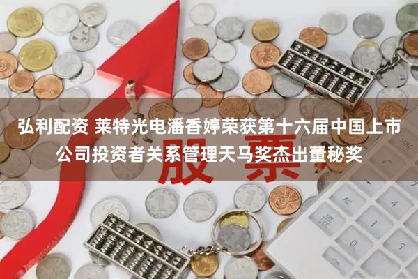 弘利配资 莱特光电潘香婷荣获第十六届中国上市公司投资者关系管理天马奖杰出董秘奖