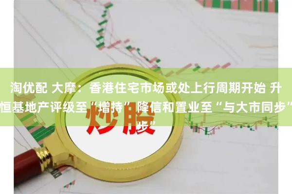 淘优配 大摩：香港住宅市场或处上行周期开始 升恒基地产评级至“增持” 降信和置业至“与大市同步”