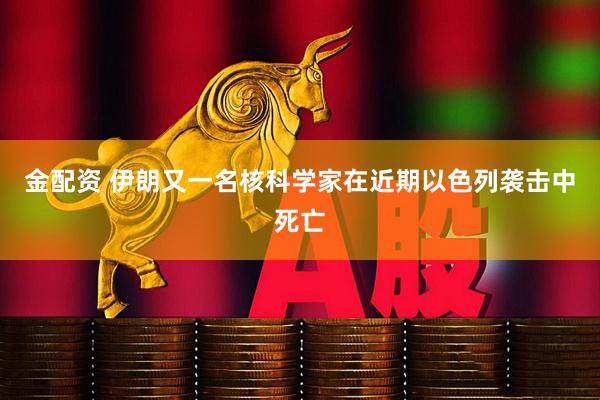 金配资 伊朗又一名核科学家在近期以色列袭击中死亡