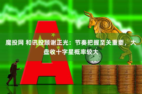 魔投网 和讯投顾谢正光：节奏把握至关重要，大盘收十字星概率较大