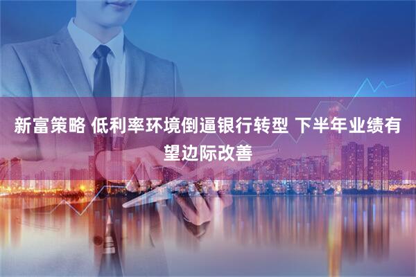 新富策略 低利率环境倒逼银行转型 下半年业绩有望边际改善