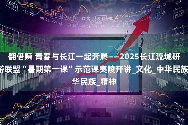 翻倍赚 青春与长江一起奔腾——2025长江流域研学旅游联盟“暑期第一课”示范课夷陵开讲_文化_中华民族_精神