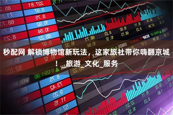 秒配网 解锁博物馆新玩法，这家旅社带你嗨翻京城！_旅游_文化_服务