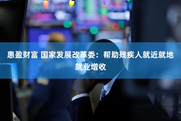 惠盈财富 国家发展改革委：帮助残疾人就近就地就业增收