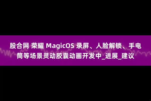 股合网 荣耀 MagicOS 录屏、人脸解锁、手电筒等场景灵动胶囊动画开发中_进展_建议