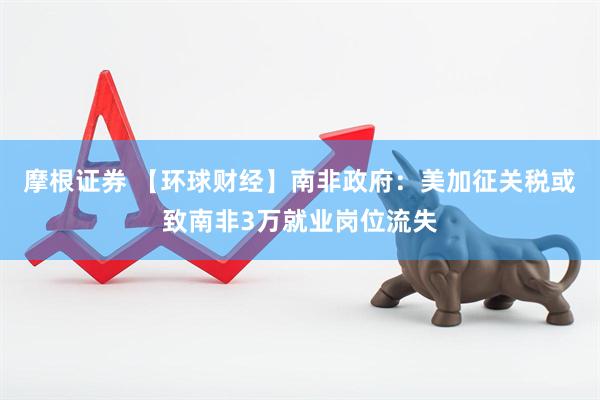 摩根证券 【环球财经】南非政府：美加征关税或致南非3万就业岗位流失