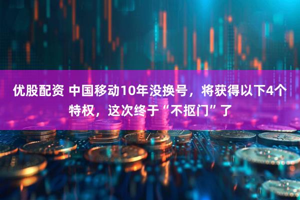 优股配资 中国移动10年没换号，将获得以下4个特权，这次终于“不抠门”了