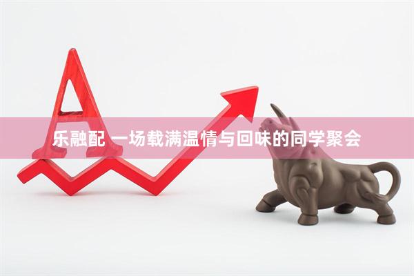 乐融配 一场载满温情与回味的同学聚会