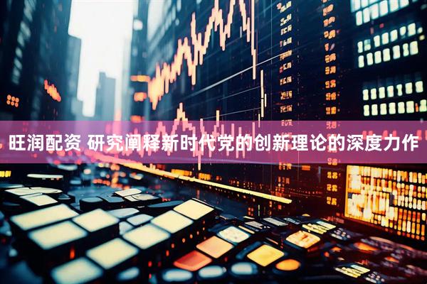 旺润配资 研究阐释新时代党的创新理论的深度力作
