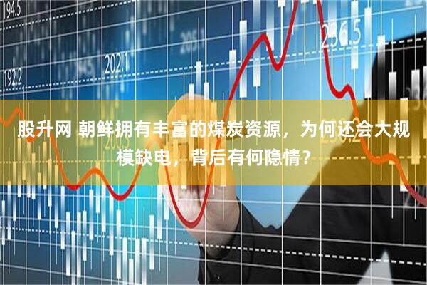 股升网 朝鲜拥有丰富的煤炭资源，为何还会大规模缺电，背后有何隐情？