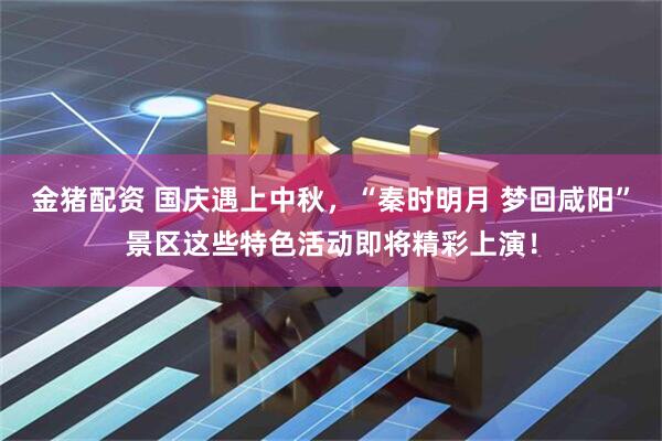 金猪配资 国庆遇上中秋，“秦时明月 梦回咸阳”景区这些特色活动即将精彩上演！