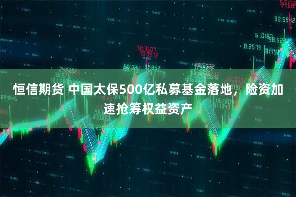 恒信期货 中国太保500亿私募基金落地，险资加速抢筹权益资产