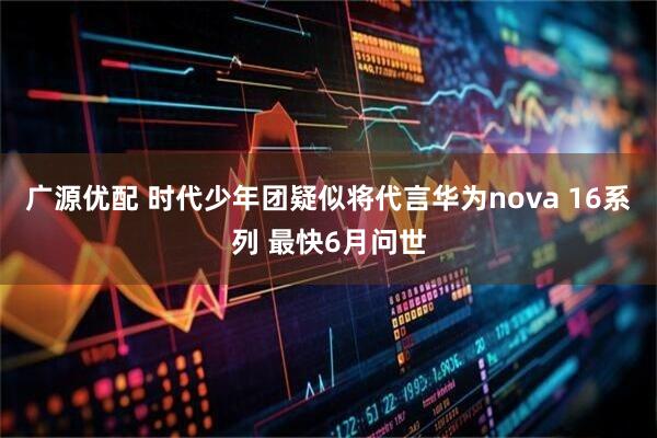 广源优配 时代少年团疑似将代言华为nova 16系列 最快6月问世