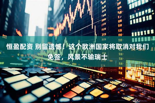 恒盈配资 别留遗憾!这个欧洲国家将取消对我们免签,风景不输瑞士